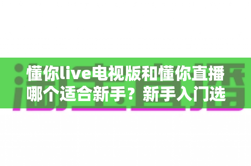 懂你live电视版和懂你直播哪个适合新手?新手入门选择全攻略 懂你live电视版和懂你直播哪个适合新手?新手入门选择全攻略