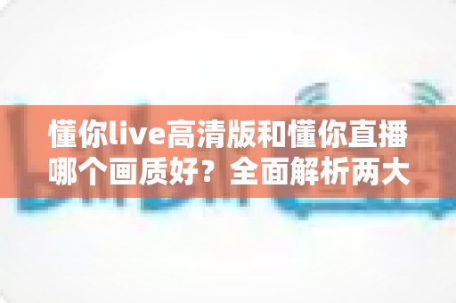 懂你live高清版和懂你直播哪个画质好？全面解析两大版本画质差异，助你畅享极致视听体验