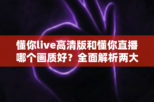 懂你live高清版和懂你直播哪个画质好？全面解析两大版本画质差异，助你畅享极致视听体验