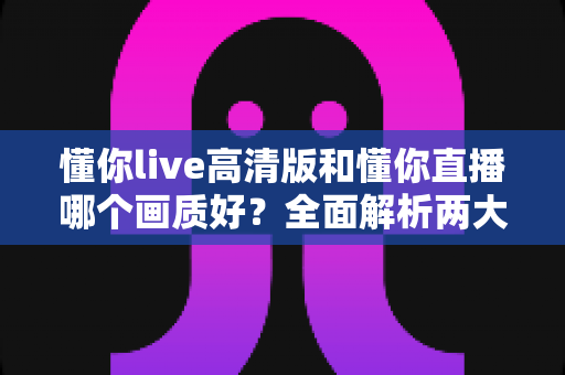 懂你live高清版和懂你直播哪个画质好？全面解析两大版本画质差异，助你畅享极致视听体验