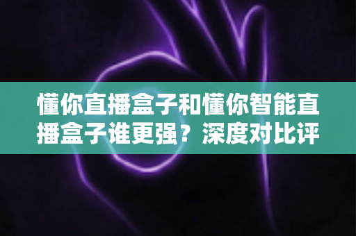 懂你直播盒子和懂你智能直播盒子谁更强?深度对比评测,帮你选对不花冤枉钱 懂你直播盒子和懂你智能直播盒子谁更强?深度对比评测,帮你选对不花冤枉钱
