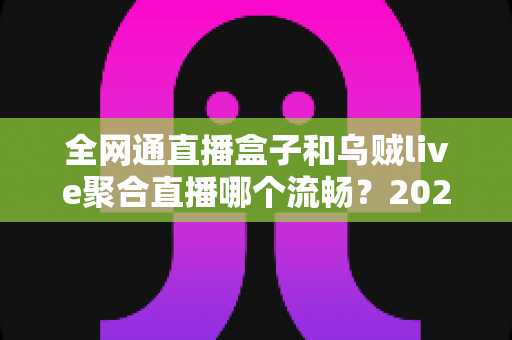 全网通直播盒子和乌贼live聚合直播哪个流畅?2024最新深度对比实测解析,看完不再纠结! 全网通直播盒子和乌贼live聚合直播哪个流畅?2024最新深度对比实测解析,看完不再纠结!