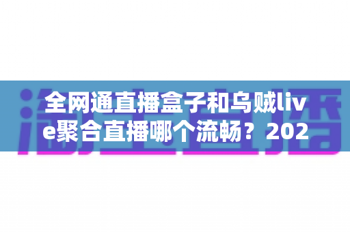 全网通直播盒子和乌贼live聚合直播哪个流畅？2024最新深度对比实测解析，看完不再纠结！