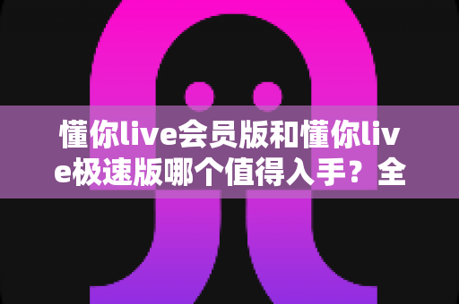 懂你live会员版和懂你live极速版哪个值得入手？全维度对比评测帮你选对版本