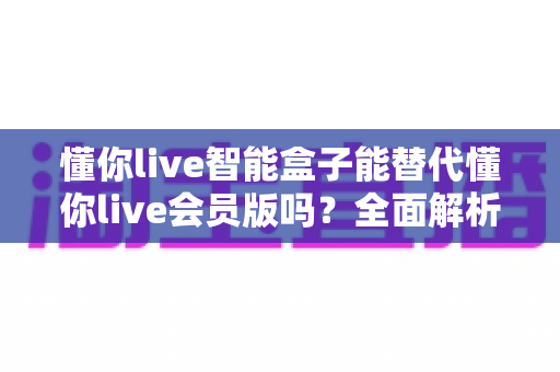 懂你live智能盒子能替代懂你live会员版吗?全面解析两者差异与选购建议 懂你live智能盒子能替代懂你live会员版吗?全面解析两者差异与选购建议