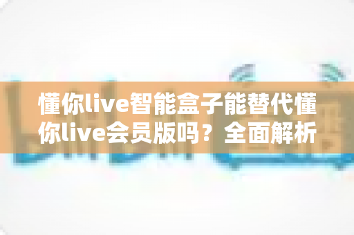 懂你live智能盒子能替代懂你live会员版吗?全面解析两者差异与选购建议 懂你live智能盒子能替代懂你live会员版吗?全面解析两者差异与选购建议