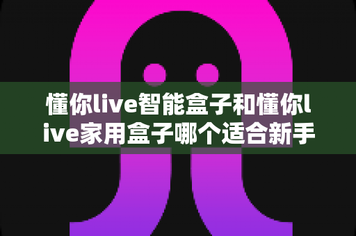 懂你live智能盒子和懂你live家用盒子哪个适合新手？零基础用户选购深度指南