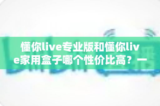 懂你live专业版和懂你live家用盒子哪个性价比高？一篇文章帮你算清这笔账，选对不花冤枉钱