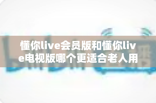 懂你live会员版和懂你live电视版哪个更适合老人用？超全对比指南帮爸妈选对版本