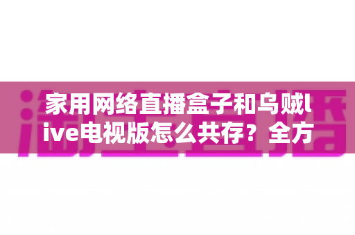 家用网络直播盒子和乌贼live电视版怎么共存?全方位实用指南帮你轻松解决 家用网络直播盒子和乌贼live电视版怎么共存?全方位实用指南帮你轻松解决