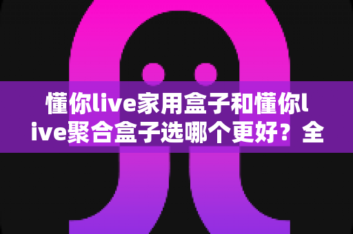 懂你live家用盒子和懂你live聚合盒子选哪个更好?全面对比分析帮你做出明智选择 懂你live家用盒子和懂你live聚合盒子选哪个更好?全面对比分析帮你做出明智选择