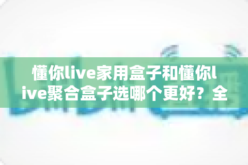 懂你live家用盒子和懂你live聚合盒子选哪个更好?全面对比分析帮你做出明智选择 懂你live家用盒子和懂你live聚合盒子选哪个更好?全面对比分析帮你做出明智选择