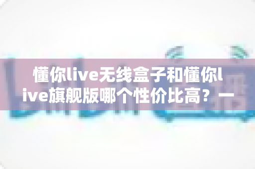 懂你live无线盒子和懂你live旗舰版哪个性价比高?一文看懂两款直播设备该怎么选 懂你live无线盒子和懂你live旗舰版哪个性价比高?一文看懂两款直播设备该怎么选