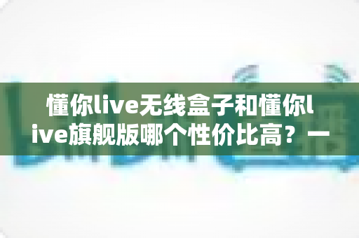 懂你live无线盒子和懂你live旗舰版哪个性价比高?一文看懂两款直播设备该怎么选 懂你live无线盒子和懂你live旗舰版哪个性价比高?一文看懂两款直播设备该怎么选