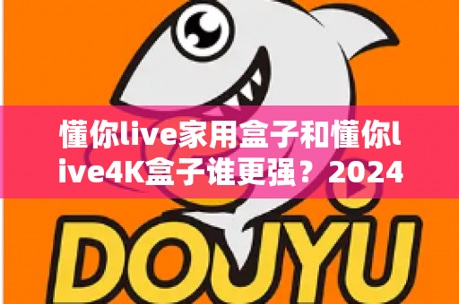 懂你live家用盒子和懂你live4K盒子谁更强？2024最全选购指南助你一步到位