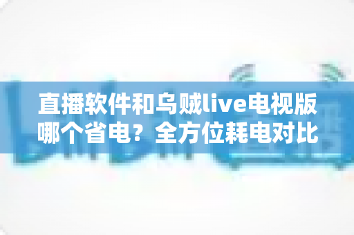 直播软件和乌贼live电视版哪个省电？全方位耗电对比与实用省电技巧指南