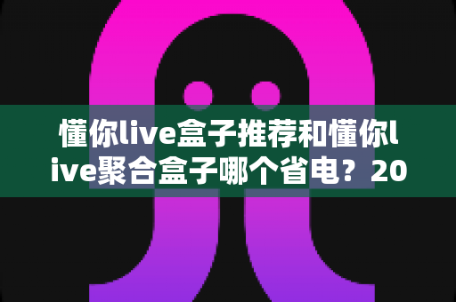 懂你live盒子推荐和懂你live聚合盒子哪个省电？2025年最新深度对比与省电选购全指南