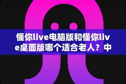 懂你live电脑版和懂你live桌面版哪个适合老人？中老年用户选版安装全指南