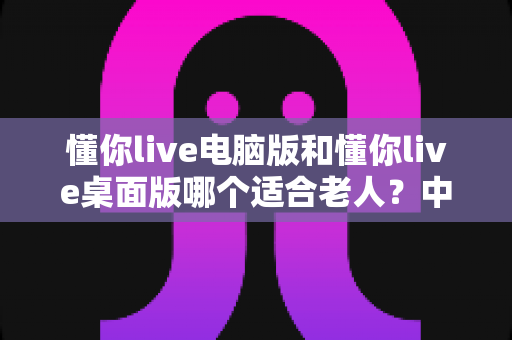 懂你live电脑版和懂你live桌面版哪个适合老人？中老年用户选版安装全指南