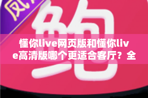 懂你live网页版和懂你live高清版哪个更适合客厅?全面对比解析助你选对大屏观影方案 懂你live网页版和懂你live高清版哪个更适合客厅?全面对比解析助你选对大屏观影方案