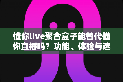 懂你live聚合盒子能替代懂你直播吗？功能、体验与选择全解析一文读懂