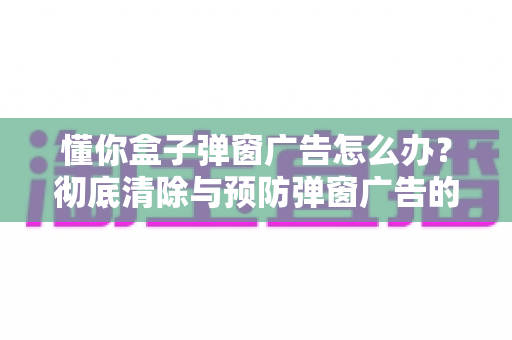 懂你盒子弹窗广告怎么办?彻底清除与预防弹窗广告的完整指南 懂你盒子弹窗广告怎么办?彻底清除与预防弹窗广告的完整指南