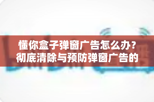 懂你盒子弹窗广告怎么办?彻底清除与预防弹窗广告的完整指南 懂你盒子弹窗广告怎么办?彻底清除与预防弹窗广告的完整指南