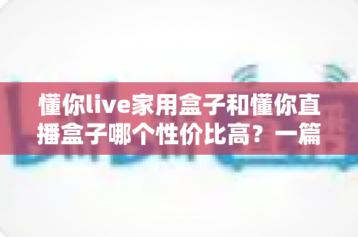 懂你live家用盒子和懂你直播盒子哪个性价比高？一篇看懂两款盒子的真实差距与选购攻略