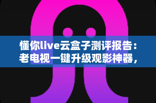 懂你live云盒子测评报告：老电视一键升级观影神器，深度实测全解析