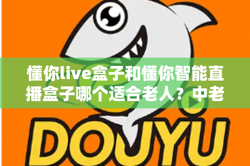 懂你live盒子和懂你智能直播盒子哪个适合老人？中老年家庭选机避坑与实用选购全指南