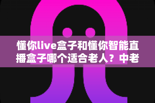 懂你live盒子和懂你智能直播盒子哪个适合老人？中老年家庭选机避坑与实用选购全指南