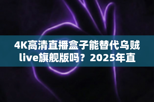4K高清直播盒子能替代乌贼live旗舰版吗?2025年直播设备选购深度解析与真实对比测评 4K高清直播盒子能替代乌贼live旗舰版吗?2025年直播设备选购深度解析与真实对比测评