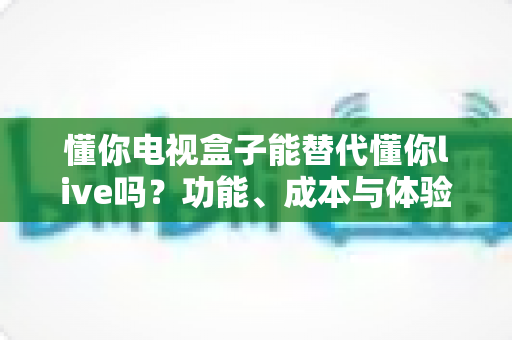 懂你电视盒子能替代懂你live吗？功能、成本与体验全面对比解析