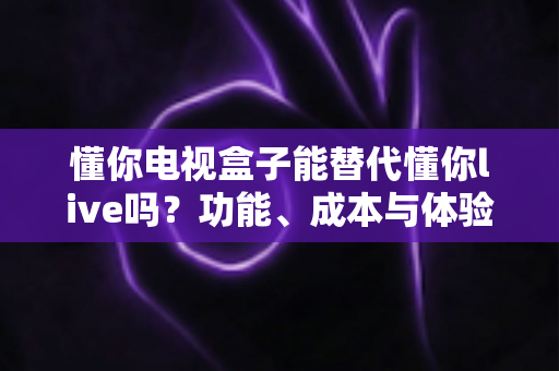 懂你电视盒子能替代懂你live吗？功能、成本与体验全面对比解析