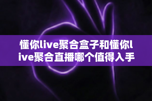 懂你live聚合盒子和懂你live聚合直播哪个值得入手？一文看懂两者差异与选购建议