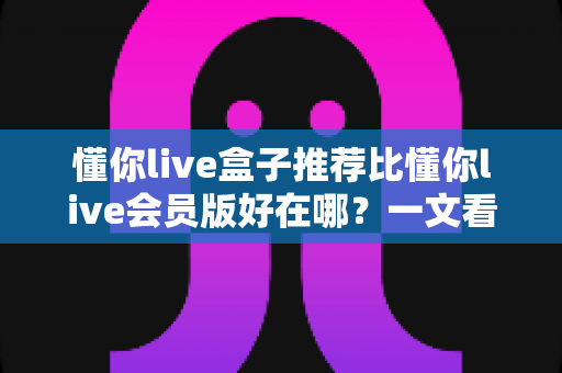 懂你live盒子推荐比懂你live会员版好在哪?一文看懂两大版本差异与选择指南 懂你live盒子推荐比懂你live会员版好在哪?一文看懂两大版本差异与选择指南