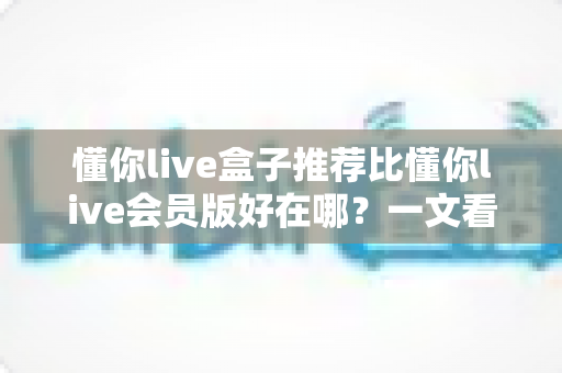懂你live盒子推荐比懂你live会员版好在哪？一文看懂两大版本差异与选择指南