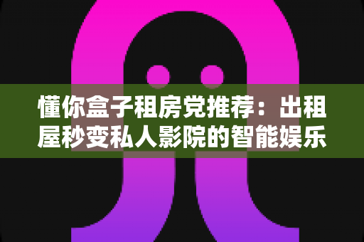 懂你盒子租房党推荐:出租屋秒变私人影院的智能娱乐神器全攻略 懂你盒子租房党推荐:出租屋秒变私人影院的智能娱乐神器全攻略