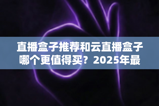 直播盒子推荐和云直播盒子哪个更值得买？2025年最新选购指南全面解析