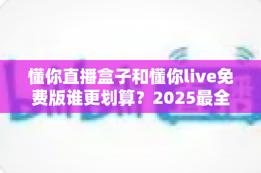 懂你直播盒子和懂你live免费版谁更划算？2025最全对比测评帮你省钱又省心
