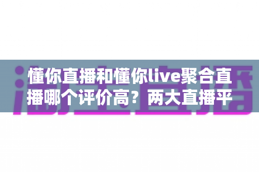 懂你直播和懂你live聚合直播哪个评价高？两大直播平台口碑深度对比与选购指南