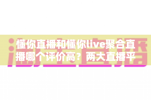 懂你直播和懂你live聚合直播哪个评价高？两大直播平台口碑深度对比与选购指南