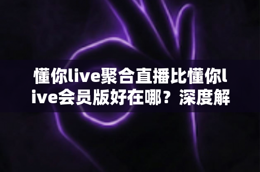 懂你live聚合直播比懂你live会员版好在哪?深度解析聚合版核心优势与选购指南 懂你live聚合直播比懂你live会员版好在哪?深度解析聚合版核心优势与选购指南