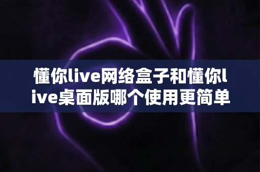 懂你live网络盒子和懂你live桌面版哪个使用更简单？一站式深度对比助你快速上手