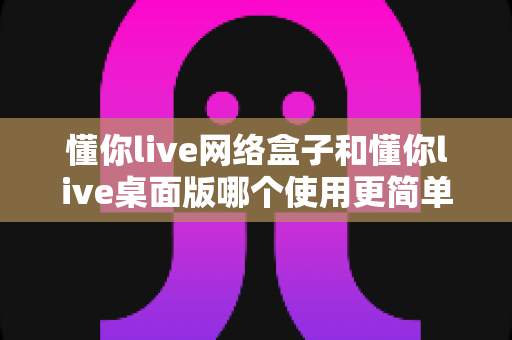 懂你live网络盒子和懂你live桌面版哪个使用更简单？一站式深度对比助你快速上手
