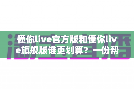 懂你live官方版和懂你live旗舰版谁更划算？一份帮你理性选择的深度对比指南