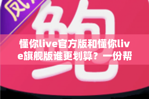 懂你live官方版和懂你live旗舰版谁更划算？一份帮你理性选择的深度对比指南