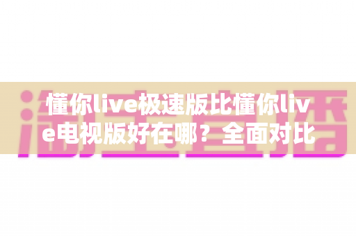 懂你live极速版比懂你live电视版好在哪?全面对比解析助你选对版本 懂你live极速版比懂你live电视版好在哪?全面对比解析助你选对版本