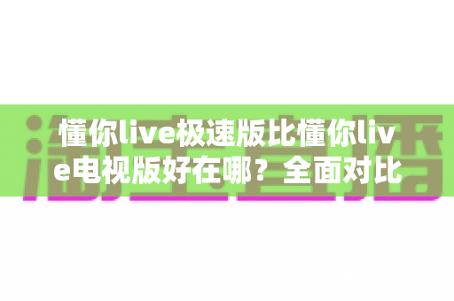 懂你live极速版比懂你live电视版好在哪?全面对比解析助你选对版本 懂你live极速版比懂你live电视版好在哪?全面对比解析助你选对版本