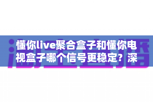 懂你live聚合盒子和懂你电视盒子哪个信号更稳定?深度对比评测帮你选对不选贵 懂你live聚合盒子和懂你电视盒子哪个信号更稳定?深度对比评测帮你选对不选贵